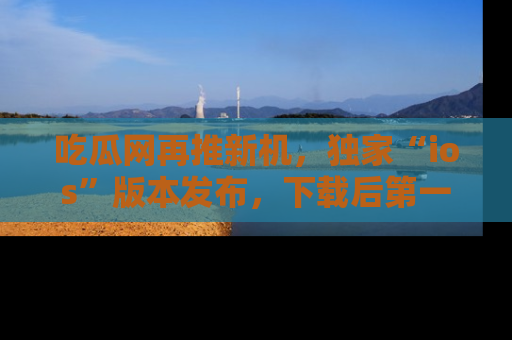 吃瓜网再推新机，独家“ios”版本发布，下载后第一时间获取热点吃瓜信息！