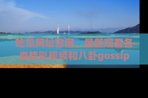 吃瓜网址官网，最新观看各类精彩视频和八卦gossip