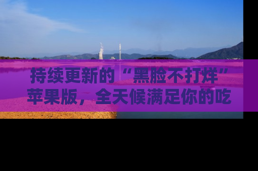 持续更新的“黑脸不打烊”苹果版，全天候满足你的吃瓜需求！