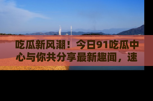吃瓜新风潮！今日91吃瓜中心与你共分享最新趣闻，速来点击入口看看吧！