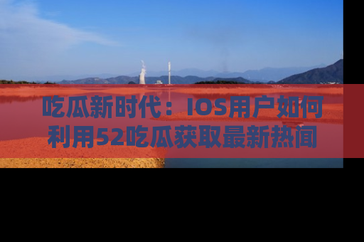 吃瓜新时代：IOS用户如何利用52吃瓜获取最新热闻