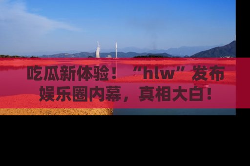 吃瓜新体验！“hlw”发布娱乐圈内幕，真相大白！