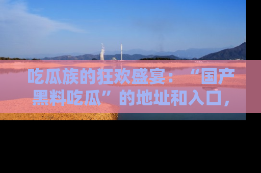 吃瓜族的狂欢盛宴：“国产黑料吃瓜”的地址和入口，让你尽情享受流行文化！