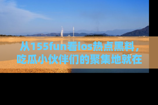 从155fun看ios热点黑料，吃瓜小伙伴们的聚集地就在这里！