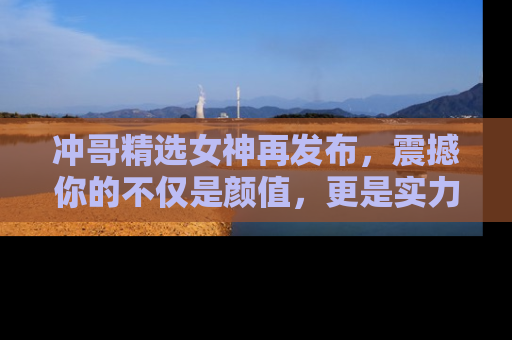 冲哥精选女神再发布，震撼你的不仅是颜值，更是实力！