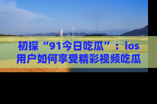 初探“91今日吃瓜”：ios用户如何享受精彩视频吃瓜时光