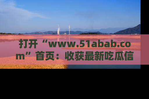 打开“www.51abab.com”首页：收获最新吃瓜信息，成为圈内明星动态达人！