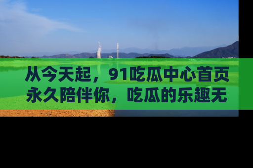 从今天起，91吃瓜中心首页永久陪伴你，吃瓜的乐趣无穷无尽！