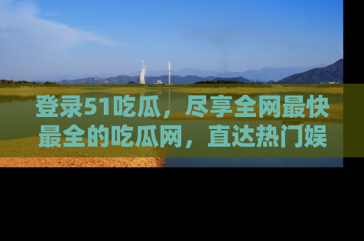 登录51吃瓜，尽享全网最快最全的吃瓜网，直达热门娱乐新闻！