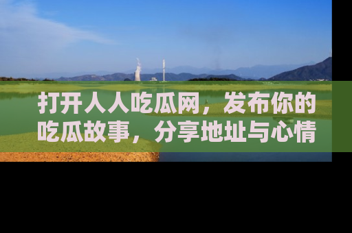 打开人人吃瓜网，发布你的吃瓜故事，分享地址与心情！