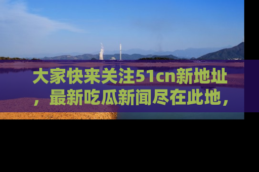 大家快来关注51cn新地址，最新吃瓜新闻尽在此地，绝对不容错过哦！