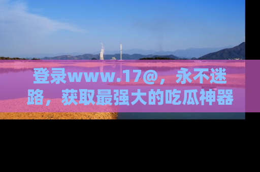 登录www.17@，永不迷路，获取最强大的吃瓜神器，解锁娱乐新动态。