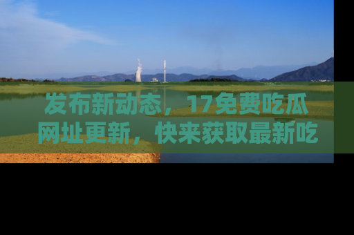 发布新动态，17免费吃瓜网址更新，快来获取最新吃瓜信息哦！