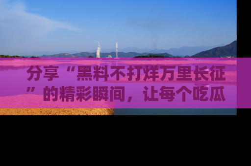 分享“黑料不打烊万里长征”的精彩瞬间，让每个吃瓜人都乐在其中！