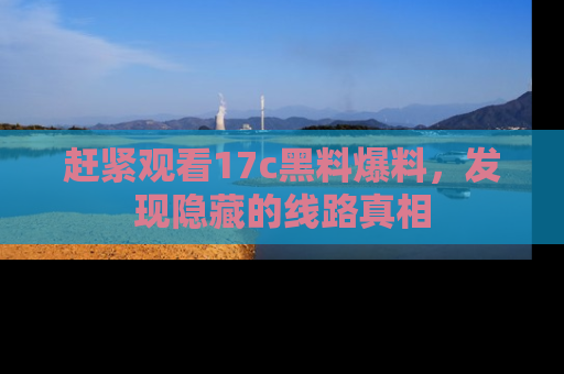 赶紧观看17c黑料爆料，发现隐藏的线路真相