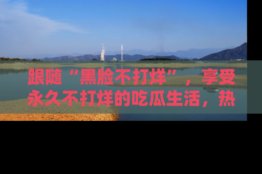 跟随“黑脸不打烊”，享受永久不打烊的吃瓜生活，热辣八卦不断