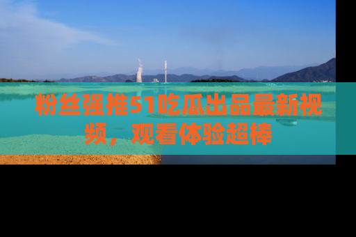 粉丝强推51吃瓜出品最新视频，观看体验超棒