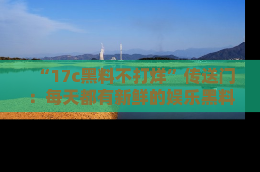 “17c黑料不打烊”传送门:每天都有新鲜的娱乐黑料等你来揭秘!