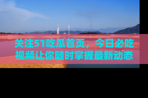 关注51吃瓜首页，今日必吃视频让你随时掌握最新动态