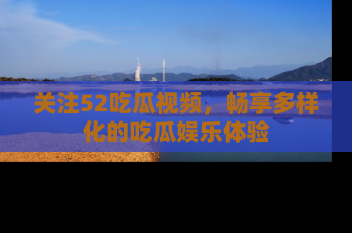 关注52吃瓜视频，畅享多样化的吃瓜娱乐体验