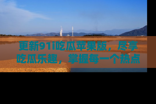 更新91i吃瓜苹果版，尽享吃瓜乐趣，掌握每一个热点话题