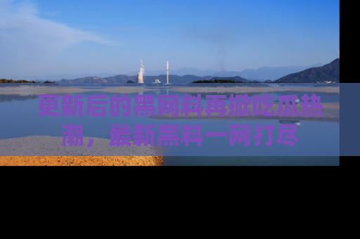 更新后的黑网料再掀吃瓜热潮，最新黑料一网打尽