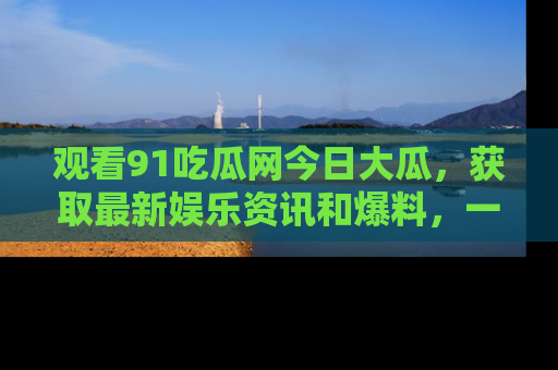 观看91吃瓜网今日大瓜，获取最新娱乐资讯和爆料，一起来围观！