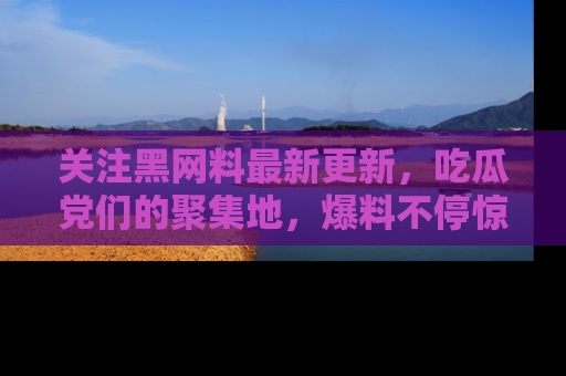 关注黑网料最新更新，吃瓜党们的聚集地，爆料不停惊喜连连！