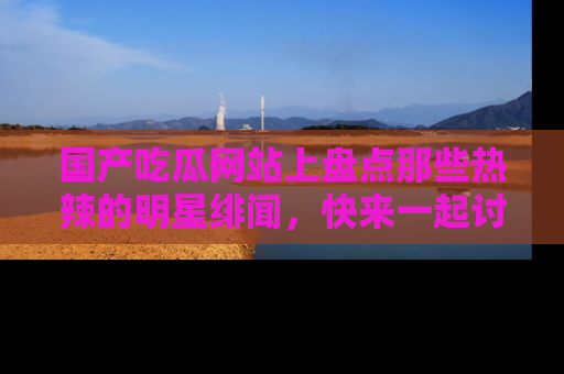 国产吃瓜网站上盘点那些热辣的明星绯闻，快来一起讨论吧！