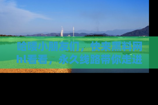 哈喽小朋友们，快来黑料网hl看看，永久线路带你走进吃瓜新天地！
