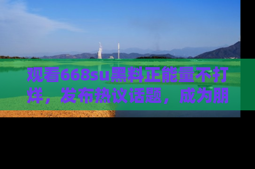 观看668su黑料正能量不打烊，发布热议话题，成为朋友圈焦点！