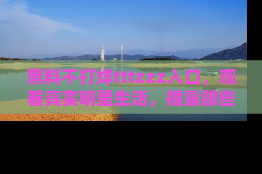黑料不打烊tttzzz入口，观看真实明星生活，揭露那些不为人知的真相