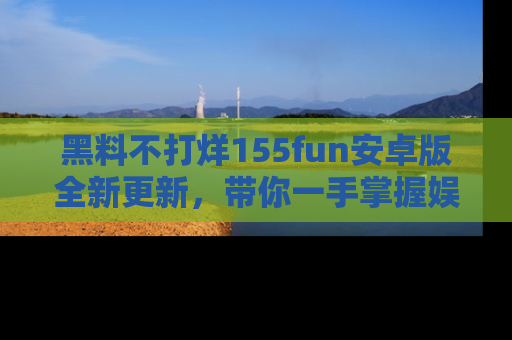 黑料不打烊155fun安卓版全新更新，带你一手掌握娱乐圈的秘密与八卦！