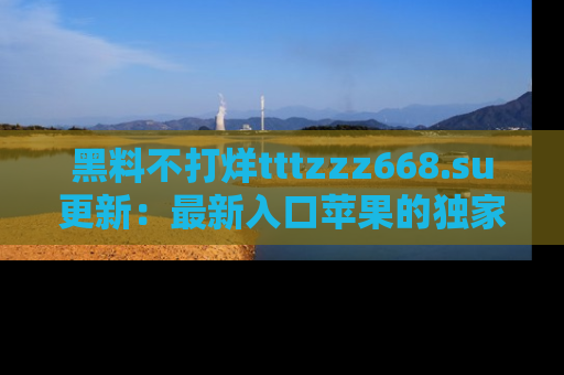 黑料不打烊tttzzz668.su更新：最新入口苹果的独家黑料，你不能错过的真相！