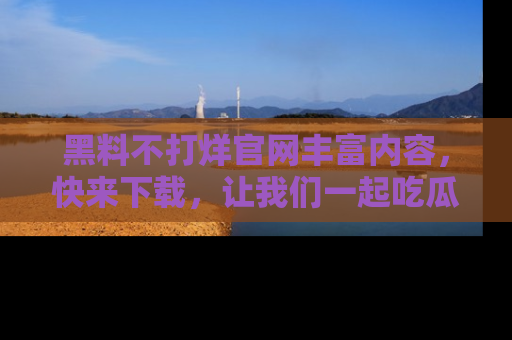 黑料不打烊官网丰富内容，快来下载，让我们一起吃瓜吧！