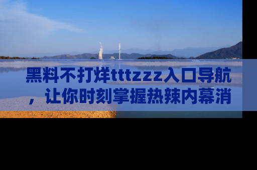 黑料不打烊tttzzz入口导航，让你时刻掌握热辣内幕消息