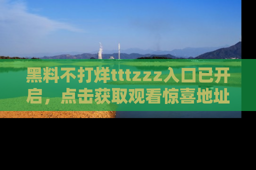黑料不打烊tttzzz入口已开启，点击获取观看惊喜地址！