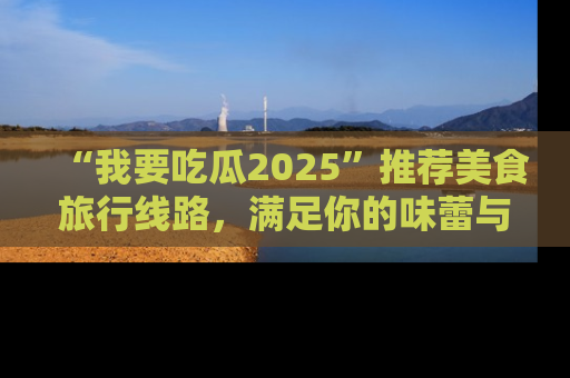 “我要吃瓜2025”推荐美食旅行线路，满足你的味蕾与好奇心
