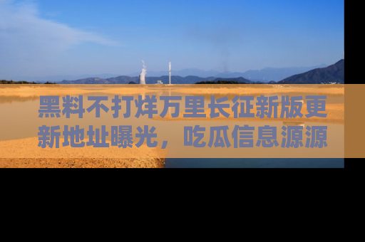 黑料不打烊万里长征新版更新地址曝光，吃瓜信息源源不断