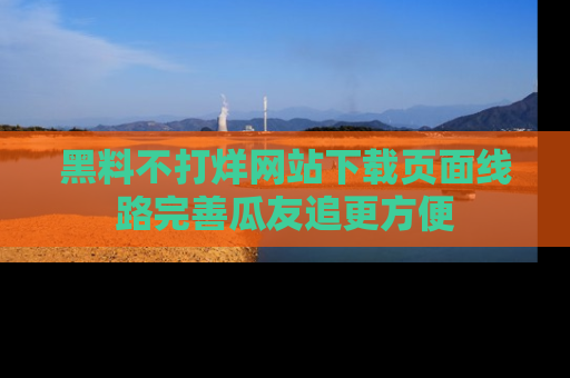 黑料不打烊网站下载页面线路完善瓜友追更方便