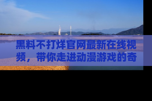 黑料不打烊官网最新在线视频，带你走进动漫游戏的奇幻与现实交汇处
