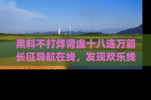 黑料不打烊肾虚十八连万篇长征导航在线，发现欢乐线路的最佳app推荐！