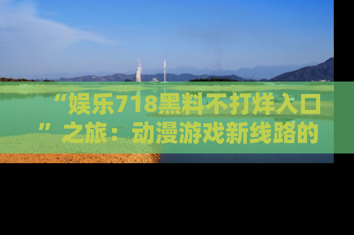 “娱乐718黑料不打烊入口”之旅：动漫游戏新线路的耀眼内幕曝光！