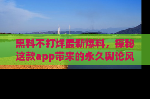 黑料不打烊最新爆料，探秘这款app带来的永久舆论风暴