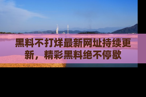 黑料不打烊最新网址持续更新，精彩黑料绝不停歇