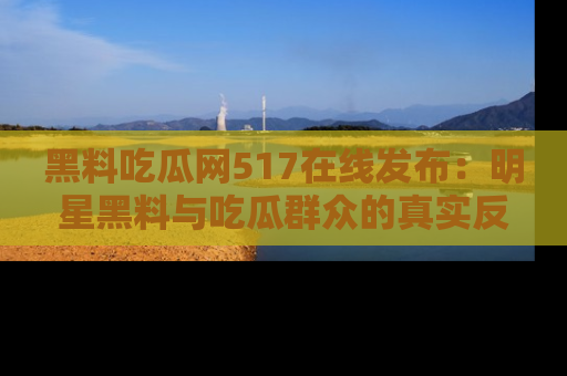 黑料吃瓜网517在线发布：明星黑料与吃瓜群众的真实反应