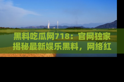 黑料吃瓜网718：官网独家揭秘最新娱乐黑料，网络红人齐聚一堂！