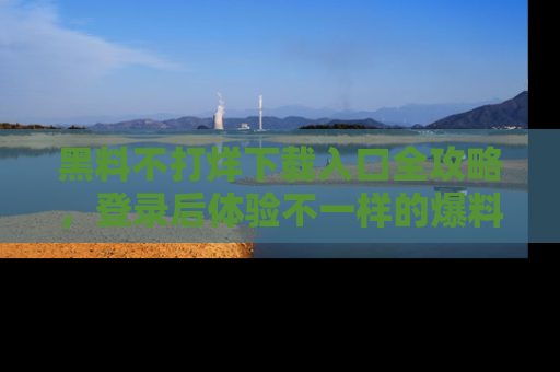 黑料不打烊下载入口全攻略，登录后体验不一样的爆料乐趣！