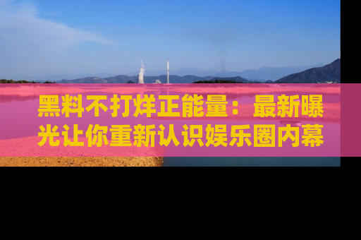 黑料不打烊正能量：最新曝光让你重新认识娱乐圈内幕！