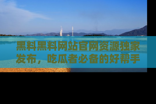 黑料黑料网站官网资源独家发布，吃瓜者必备的好帮手